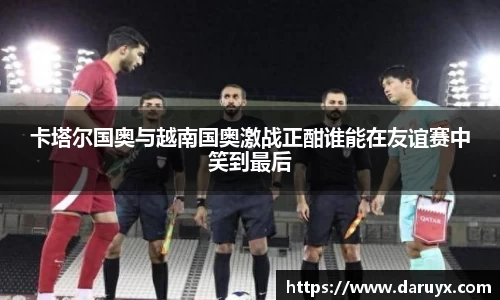 卡塔尔国奥与越南国奥激战正酣谁能在友谊赛中笑到最后