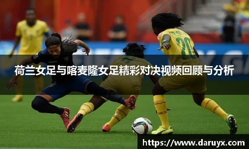 荷兰女足与喀麦隆女足精彩对决视频回顾与分析